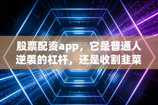 股票配资app，它是普通人逆袭的杠杆，还是收割韭菜的镰刀？