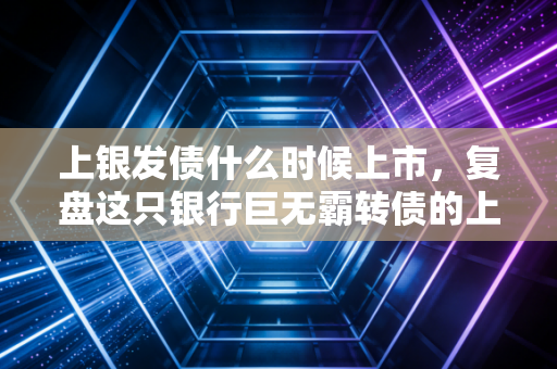 上银发债什么时候上市,复盘这只银行巨无霸转债的上市历程与投资启示