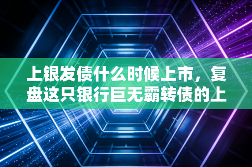 上银发债什么时候上市，复盘这只银行巨无霸转债的上市历程与投资启示