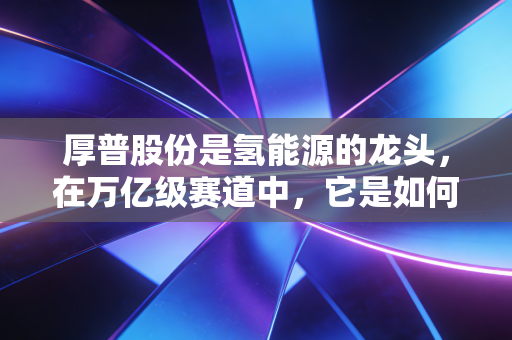 厚普股份是氢能源的龙头,在万亿级赛道中,它是如何一步步筑牢护城河的?