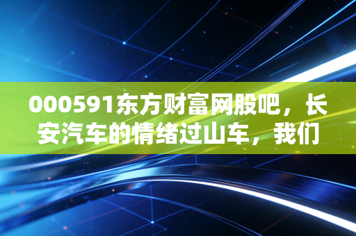 000591东方财富网股吧,长安汽车的情绪过山车,我们到底在博弈什么?