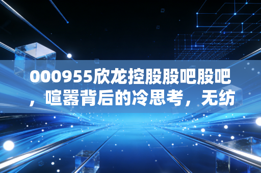000955欣龙控股股吧股吧，喧嚣背后的冷思考，无纺布老将的转型困局与散户的博弈
