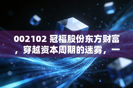 002102 冠福股份东方财富,穿越资本周期的迷雾,一只问题股的自我救赎之路