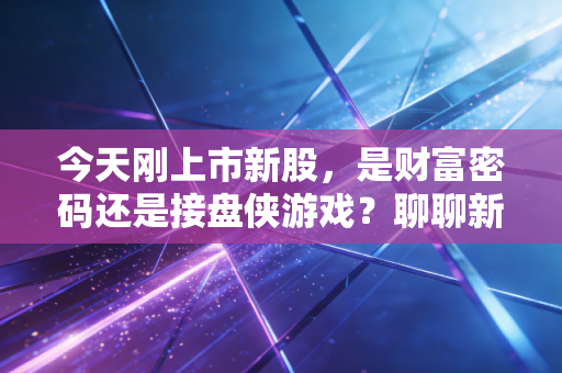 今天刚上市新股,是财富密码还是接盘侠游戏?聊聊新股首日的那些疯狂与冷静