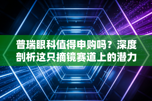 普瑞眼科值得申购吗？深度剖析这只摘镜赛道上的潜力股，聊聊我的真实看法