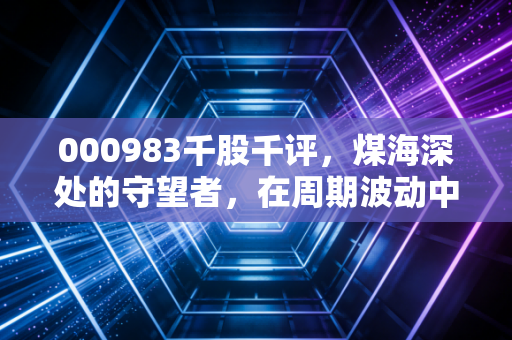 000983千股千评，煤海深处的守望者，在周期波动中寻找稳稳的幸福