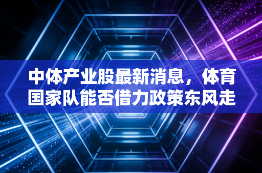 中体产业股最新消息，体育国家队能否借力政策东风走出独立行情？深度解析与投资思考