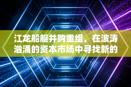 江龙船艇并购重组，在波涛汹涌的资本市场中寻找新的压舱石