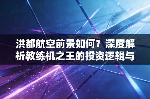 洪都航空前景如何?深度解析教练机之王的投资逻辑与未来价值