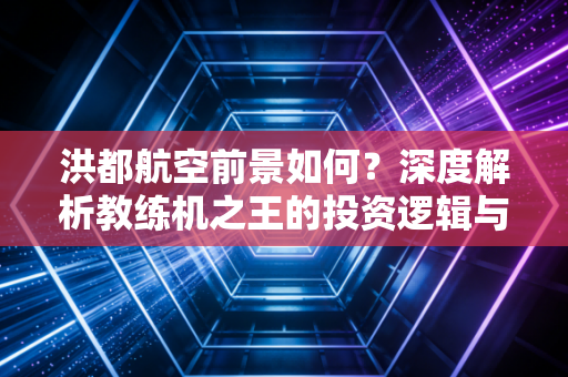 洪都航空前景如何?深度解析教练机之王的投资逻辑与未来价值