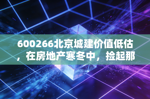 600266北京城建价值低估,在房地产寒冬中,捡起那块被遗忘的金砖