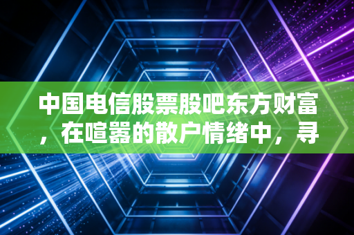 中国电信股票股吧东方财富,在喧嚣的散户情绪中,寻找大象起舞的确定性