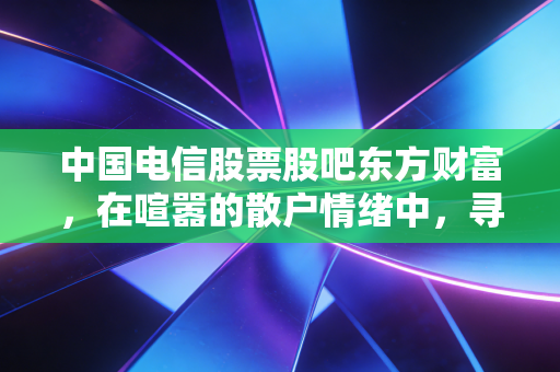 中国电信股票股吧东方财富,在喧嚣的散户情绪中,寻找大象起舞的确定性