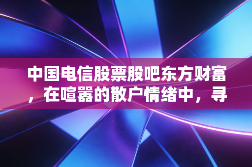 中国电信股票股吧东方财富，在喧嚣的散户情绪中，寻找大象起舞的确定性