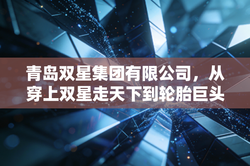 青岛双星集团有限公司,从穿上双星走天下到轮胎巨头的艰难转身,老牌国企的破局之路在哪里?