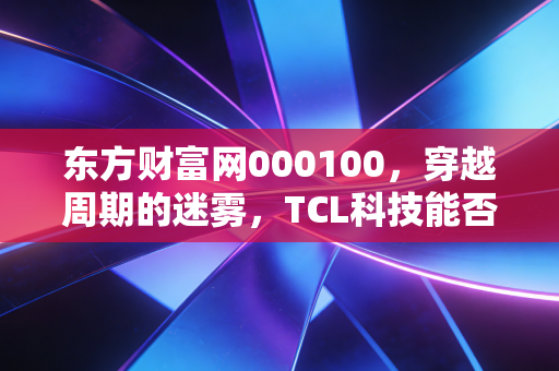 东方财富网000100，穿越周期的迷雾，TCL科技能否成为你账户里的定海神针？