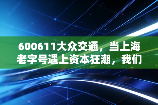 600611大众交通，当上海老字号遇上资本狂潮，我们该如何看待这场出行的变革？