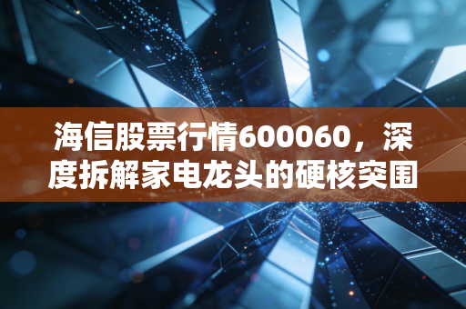 海信股票行情600060，深度拆解家电龙头的硬核突围，这还是我们认识的那个海信吗？