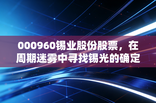 000960锡业股份股票，在周期迷雾中寻找锡光的确定性机会
