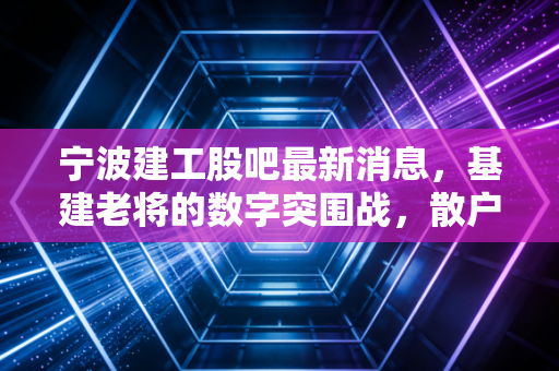 宁波建工股吧最新消息,基建老将的数字突围战,散户焦虑与价值重估的深度博弈