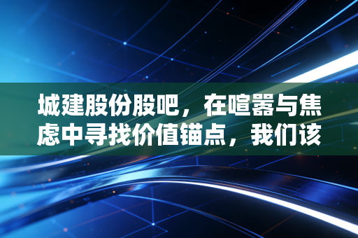 城建股份股吧，在喧嚣与焦虑中寻找价值锚点，我们该如何自处？