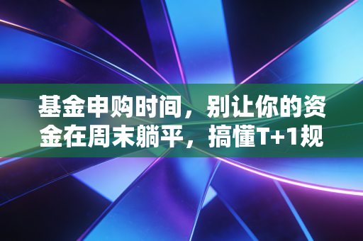 基金申购时间,别让你的资金在周末躺平,搞懂T+1规则才是投资的第一步