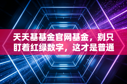 天天基基金官网基金，别只盯着红绿数字，这才是普通人理财的真相