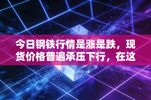 今日钢铁行情是涨是跌,现货价格普遍承压下行,在这场漫长的磨底中我们该如何自处?