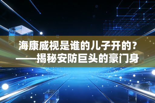 海康威视是谁的儿子开的？——揭秘安防巨头的豪门身世与那些被误读的创业故事