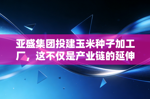 亚盛集团投建玉米种子加工厂，这不仅是产业链的延伸，更是一场关于饭碗的硬仗