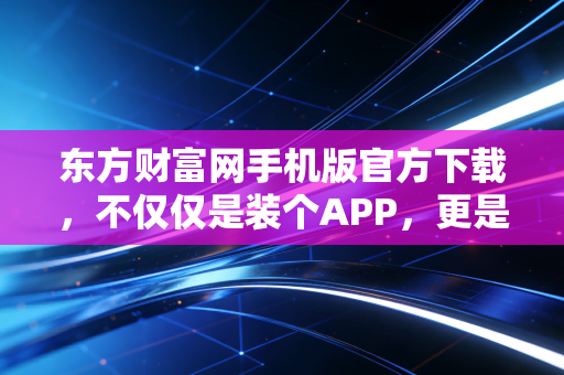 东方财富网手机版官方下载，不仅仅是装个APP，更是开启一种全新的财富生活方式