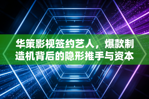 华策影视签约艺人，爆款制造机背后的隐形推手与资本博弈