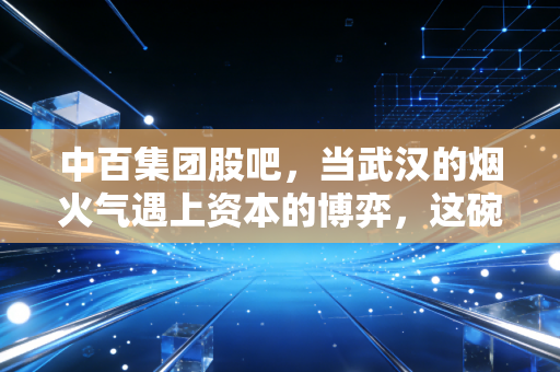 中百集团股吧,当武汉的烟火气遇上资本的博弈,这碗关灯面还要吃多久?
