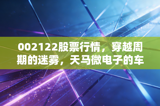 002122股票行情，穿越周期的迷雾，天马微电子的车载梦还能撑起多少市值？
