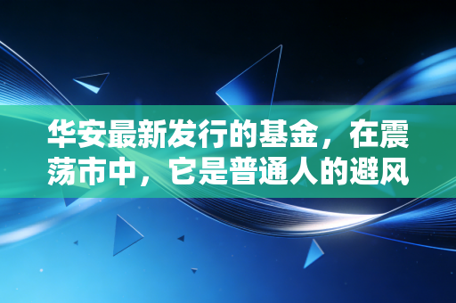 华安最新发行的基金,在震荡市中,它是普通人的避风港还是冲锋号?