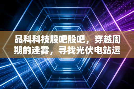 晶科科技股吧股吧，穿越周期的迷雾，寻找光伏电站运营的真正价值