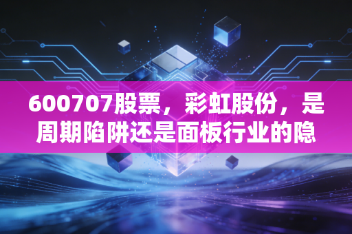 600707股票，彩虹股份，是周期陷阱还是面板行业的隐藏宝石？