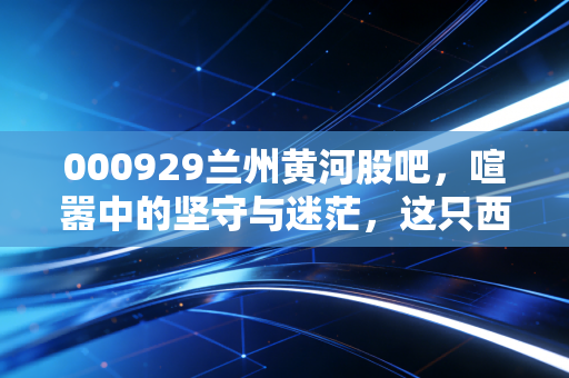 000929兰州黄河股吧,喧嚣中的坚守与迷茫,这只西北啤酒股还能醉倒谁?