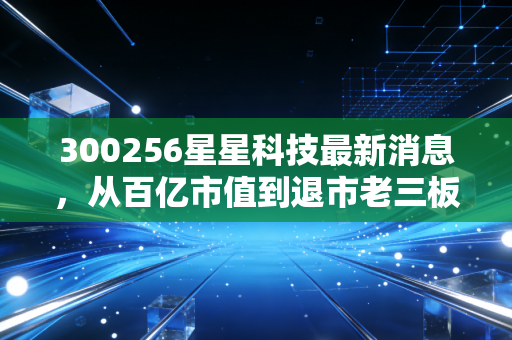 300256星星科技最新消息,从百亿市值到退市老三板,星星科技还能再亮起来吗?