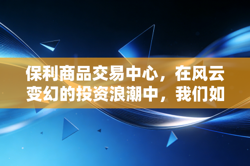 保利商品交易中心,在风云变幻的投资浪潮中,我们如何找到财富的锚点?