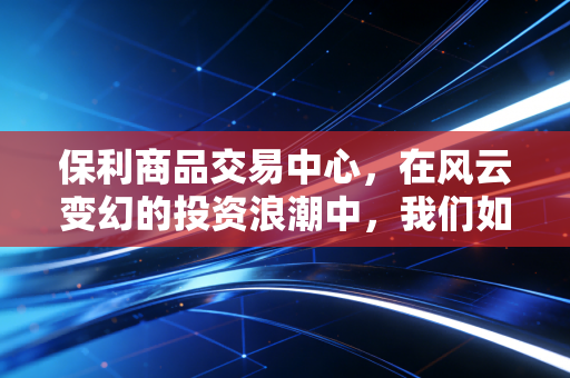 保利商品交易中心，在风云变幻的投资浪潮中，我们如何找到财富的锚点？