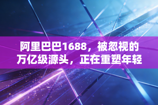 阿里巴巴1688，被忽视的万亿级源头，正在重塑年轻人的消费观