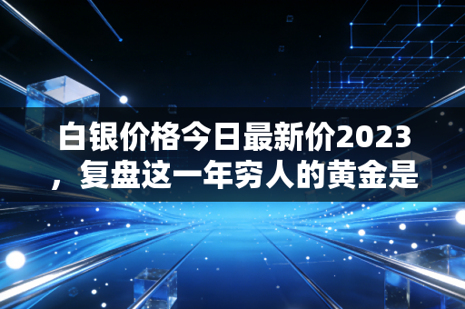 白银价格今日最新价2023，复盘这一年穷人的黄金是如何在风暴中起舞的