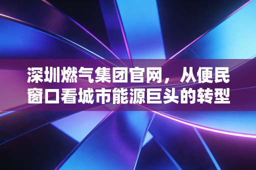 深圳燃气集团官网,从便民窗口看城市能源巨头的转型与投资价值