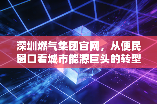 深圳燃气集团官网，从便民窗口看城市能源巨头的转型与投资价值
