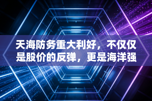 天海防务重大利好，不仅仅是股价的反弹，更是海洋强国战略下的价值回归