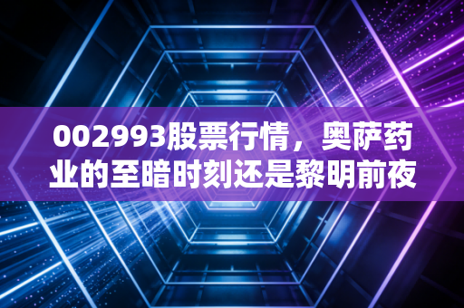 002993股票行情，奥萨药业的至暗时刻还是黎明前夜？深度拆解H型高血压龙头的真实底色
