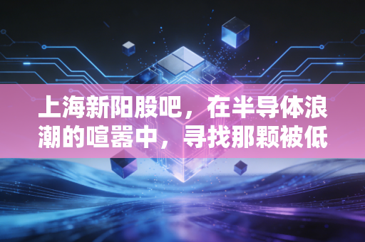 上海新阳股吧，在半导体浪潮的喧嚣中，寻找那颗被低估的芯