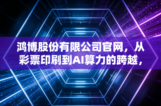鸿博股份有限公司官网,从彩票印刷到AI算力的跨越,是风口还是泡沫?
