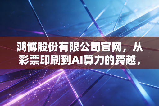 鸿博股份有限公司官网，从彩票印刷到AI算力的跨越，是风口还是泡沫？